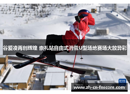 谷爱凌再创辉煌 崇礼站自由式滑雪U型场地赛场大放异彩