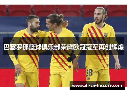 巴塞罗那篮球俱乐部荣膺欧冠冠军再创辉煌