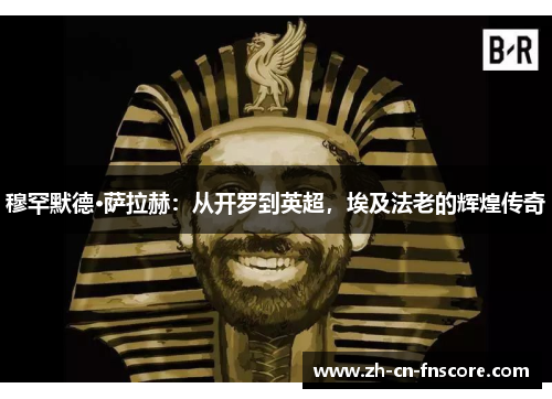 穆罕默德·萨拉赫：从开罗到英超，埃及法老的辉煌传奇
