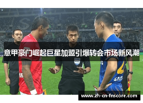 意甲豪门崛起巨星加盟引爆转会市场新风潮