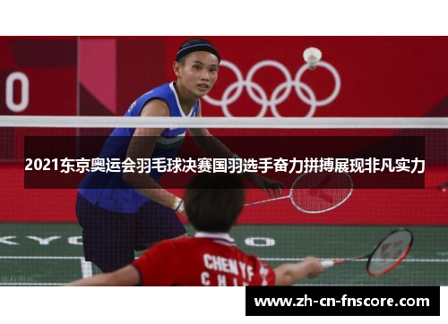 2021东京奥运会羽毛球决赛国羽选手奋力拼搏展现非凡实力 2021东京奥运会羽毛球决赛国羽选手奋力拼搏展现非凡实力